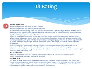 18 Rating


Suitable only for adults
No-one younger than 18 may see an ‘18’ film in a cinema.
No-one younger than 18 may rent or buy an ‘18’ rated video.
In line with the consistent findings of the BBFC’s public consultations and The Human Rights Act 1998, at ‘18’ the BBFC’s
guideline concerns will not normally override the principle that adults should be free to choose their own entertainment.
Exceptions are most likely in the following areas:
Where the material is in breach of the criminal law, or has been created through the commission of a criminal offence
Where material or treatment appears to the BBFC to risk harm to individuals or, through their behaviour, to society – for
example, any detailed portrayal of violent or dangerous acts, or of illegal drug use, which may cause harm to public health
or morals. This may include portrayals of sexual or sexualised violence which might, for example, eroticise or endorse
sexual assault
Where there are more explicit images of sexual activity which cannot be justified by context. Such images may be
appropriate in ‘R18’ works, and in ‘sex works’ (see below) would normally be confined to that category.
In the case of video works (including video games), which may be more accessible to younger viewers, intervention may be
more frequent than for cinema films.
Sex education at ‘18’
Where sex material genuinely seeks to inform and educate in matters such as human sexuality, safer sex and
health, explicit images of sexual activity may be permitted.
Sex works at ‘18’
Sex works are works whose primary purpose is sexual arousal or stimulation. Sex works containing only material which
may be simulated are generally passed ‘18’. Sex works containing clear images of real sex, strong fetish material, sexually
explicit animated images, or other very strong sexual images will be confined to the ‘R18’ category. Material which is
unacceptable in a sex work at ‘R18’ is also unacceptable in a sex work at ‘18’
 