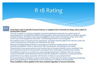 R 18 Rating


To be shown only in specially licensed cinemas, or supplied only in licensed sex shops, and to adults of
not less than 18 years
The ‘R18’ category is a special and legally restricted classification primarily for explicit works of
consenting sex or strong fetish material involving adults. Films may only be shown to adults in specially
licensed cinemas, and video works may be supplied to adults only in licensed sex shops. ‘R18’ video
works may not be supplied by mail order. The following content is not acceptable:
Any material which is in breach of the criminal law, including material judged to be obscene under the
current interpretation of the Obscene Publications Act 1959
Material (including dialogue) likely to encourage an interest in sexually abusive activity (for
example, paedophilia, incest or rape) which may include adults role-playing as non-adults
The portrayal of any sexual activity which involves lack of consent (whether real or simulated). Any
form of physical restraint which prevents participants from indicating a withdrawal of consent
The infliction of pain or acts which may cause lasting physical harm, whether real or (in a sexual
context) simulated. Some allowance may be made for moderate, non-abusive, consensual activity
penetration by any object associated with violence or likely to cause physical harm
Any sexual threats, humiliation or abuse which does not form part of a clearly consenting role-playing
game. Strong physical or verbal abuse, even if consensual, is unlikely to be acceptable.
These Guidelines will be applied to the same standard regardless of sexual orientation.
 