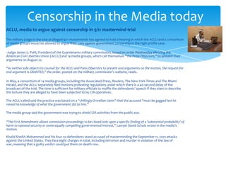 Censorship in the Media today
ACLU, media to argue against censorship in 9/11 mastermind trial

The military judge in the trial of alleged 9/11 masterminds has agreed to hold a hearing in which the ACLU and a consortium
of media groups would be allowed to argue their case against government censorship in the high-profile case.

-Judge James L. Pohl, President of the Guantanamo military commission, issued an order Wednesday allowing the
American Civil Liberties Union (ACLU) and 14 media groups, which call themselves “the Press Objectors,” to present their
arguments on August 22.

“As neither side objects to counsel for the ACLU and Press Objectors to present oral arguments on the motion, the request for
oral argument is GRANTED,” the order, posted on the military commission’s website, reads.

In May, a consortium of 14 media groups, including the Associated Press, Reuters, The New York Times and The Miami
Herald, and the ACLU separately filed motions protesting regulations under which there is a 40-second delay of the
broadcast of the trial. The time is sufficient for military officials to muffle the defendants’ speech if they start to describe
the torture they are alleged to have been subjected to by CIA operatives.

The ACLU called said the practice was based on a “chillingly Orwellian claim” that the accused “must be gagged lest he
reveal his knowledge of what the government did to him.”

The media group said the government was trying to shield CIA activities from the public eye.

“The First Amendment allows commission proceedings to be closed only upon a specific finding of a 'substantial probability' of
harm to national security or some equally compelling governmental interest,” Lawyer David Schulz wrote in the media’s
motion.

Khalid Sheikh Mohammed and his four co-defendants stand accused of masterminding the September 11, 2001 attacks
against the United States. They face eight charges in total, including terrorism and murder in violation of the law of
war, meaning that a guilty verdict could put them on death row.
 