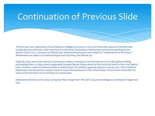 Continuation of Previous Slide

The five men were captured by US and Pakistani intelligence services in 2003, and were held captive at CIA black sites
outside America until 2006, when they were transferred to Guantanamo. Mohammed confessed to plotting the 9/11
attacks “from A to Z,” but even US officials later admitted the prisoners were subject to “enhanced forms of torture.”
Mohammed was subject to waterboarding at least 183 times, the officials say.

Originally, they were to be tried by a Guantanamo military commission, but the Supreme Court ruled against holding
proceedings there. In 2009, newly-inaugurated President Barack Obama asked for the trial to be held in a New York federal
court. However, under the National Defence Authorization Act (NDAA), signed by Obama in January 2011, the US Defense
Department was barred from using its funds to house Gitmo prisoners in the United States. The provision meant that the
venue of the trial had to be moved back to Guantanamo.

Defendants refused to enter pleas during their May arraignment. The trial's actual proceedings are scheduled to begin next
year.
 