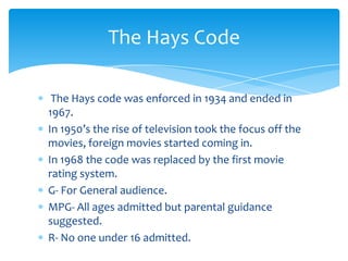 The Hays Code

 The Hays code was enforced in 1934 and ended in
1967.
In 1950’s the rise of television took the focus off the
movies, foreign movies started coming in.
In 1968 the code was replaced by the first movie
rating system.
G- For General audience.
MPG- All ages admitted but parental guidance
suggested.
R- No one under 16 admitted.
 