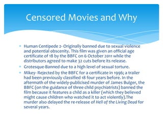 Censored Movies and Why

Human Centipede 2- Originally banned due to sexual violence
and potential obscenity. This film was given an official age
certificate of 18 by the BBFC on 6 October 2011 while the
distributors agreed to make 32 cuts before its release.
Grotesque-Banned due to a high level of sexual torture.
Mikey- Rejected by the BBFC for a certificate in 1996; a trailer
had been previously classified 18 four years before. In the
aftermath of the widely-publicised murder of James Bulger, the
BBFC (on the guidance of three child psychiatrists) banned the
film because it features a child as a killer (which they believed
might cause children who watched it to act violently).The
murder also delayed the re-release of Hell of the Living Dead for
several years.
 