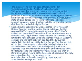 The dictator- The film has been officially banned in
Tajikistan, described as "unlikely" to be shown in
Turkmenistan, shortened to 71 minutes by the censorship in
Uzbekistan, and banned from screens two weeks after its
premiere in Kazakhstan. Rumours were circulating that the film
has been also informally banned from showing in Belarus, but
state officials denied this referring to trivial deficiency of
properly equipped movie theatres suitable for showing the film
distributed exclusively in digital format.
Casino Royale- Casino Royale was censored for its release in
Britain, Germany and the United States. In Britain, the film
received BBFC-12 rating after omitting some of LeChiffre's
sadism and James Bond's reactions in the torture scene. In the
United States, 2 fight scenes were censored to achieve a PG-13
rating: the fight between Bond and the traitorous MI-6 Agent's
contact, and the fight between Bond and the two Africa
warlords in the stairway at the Casino Royale. The German edit
of the film cuts a sequence where the bomb-planter at the
airport breaks a man's neck, instead replacing it with an
alternate take. The mainland Chinese cut of the film also trims
the torture scene and the stairway fight, as well as a shot of
Bond cleaning his wound at the hotel and a boat scene. The fully
uncensored versions can be found on the
Australian, Dutch, French, Hong Kong, Japanese, and
Scandinavian Blu-rays and DVDs.
 