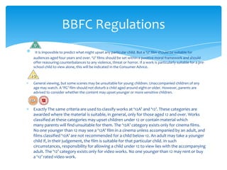 BBFC Regulations
 It is impossible to predict what might upset any particular child. But a ‘U’ film should be suitable for
audiences aged four years and over. ‘U’ films should be set within a positive moral framework and should
offer reassuring counterbalances to any violence, threat or horror. If a work is particularly suitable for a pre-
school child to view alone, this will be indicated in the Consumer Advice.



General viewing, but some scenes may be unsuitable for young children. Unaccompanied children of any
age may watch. A ‘PG’ film should not disturb a child aged around eight or older. However, parents are
advised to consider whether the content may upset younger or more sensitive children.



Exactly The same criteria are used to classify works at ‘12A’ and ‘12’. These categories are
awarded where the material is suitable, in general, only for those aged 12 and over. Works
classified at these categories may upset children under 12 or contain material which
many parents will find unsuitable for them. The ‘12A’ category exists only for cinema films.
No one younger than 12 may see a ‘12A’ film in a cinema unless accompanied by an adult, and
films classified ‘12A’ are not recommended for a child below 12. An adult may take a younger
child if, in their judgement, the film is suitable for that particular child. In such
circumstances, responsibility for allowing a child under 12 to view lies with the accompanying
adult. The ‘12’ category exists only for video works. No one younger than 12 may rent or buy
a ‘12’ rated video work.
 