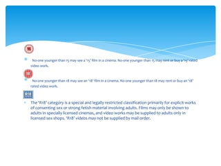 No-one younger than 15 may see a ‘15’ film in a cinema. No-one younger than 15 may rent or buy a ‘15’ rated
video work.



 No-one younger than 18 may see an ‘18’ film in a cinema. No-one younger than 18 may rent or buy an ‘18’
rated video work.



The ‘R18’ category is a special and legally restricted classification primarily for explicit works
of consenting sex or strong fetish material involving adults. Films may only be shown to
adults in specially licensed cinemas, and video works may be supplied to adults only in
licensed sex shops. ‘R18’ videos may not be supplied by mail order.
 