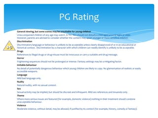 PG Rating
General viewing, but some scenes may be unsuitable for young children
Unaccompanied children of any age may watch. A ‘PG’ film should not disturb a child aged around eight or older.
However, parents are advised to consider whether the content may upset younger or more sensitive children.
Discrimination
Discriminatory language or behaviour is unlikely to be acceptable unless clearly disapproved of or in an educational or
historical context. Discrimination by a character with which children can readily identify is unlikely to be acceptable.
Drugs
References to illegal drugs or drug misuse must be innocuous or carry a suitable anti-drug message.
Horror
Frightening sequences should not be prolonged or intense. Fantasy settings may be a mitigating factor.
Imitable behaviour
No detail of potentially dangerous behaviour which young children are likely to copy. No glamorisation of realistic or easily
accessible weapons.
Language
Mild bad language only.
Nudity
Natural nudity, with no sexual context.
Sex
Sexual activity may be implied, but should be discreet and infrequent. Mild sex references and innuendo only.
Theme
Where more serious issues are featured (for example, domestic violence) nothing in their treatment should condone
unacceptable behaviour.
Violence
Moderate violence, without detail, may be allowed, if justified by its context (for example, history, comedy or fantasy).
 