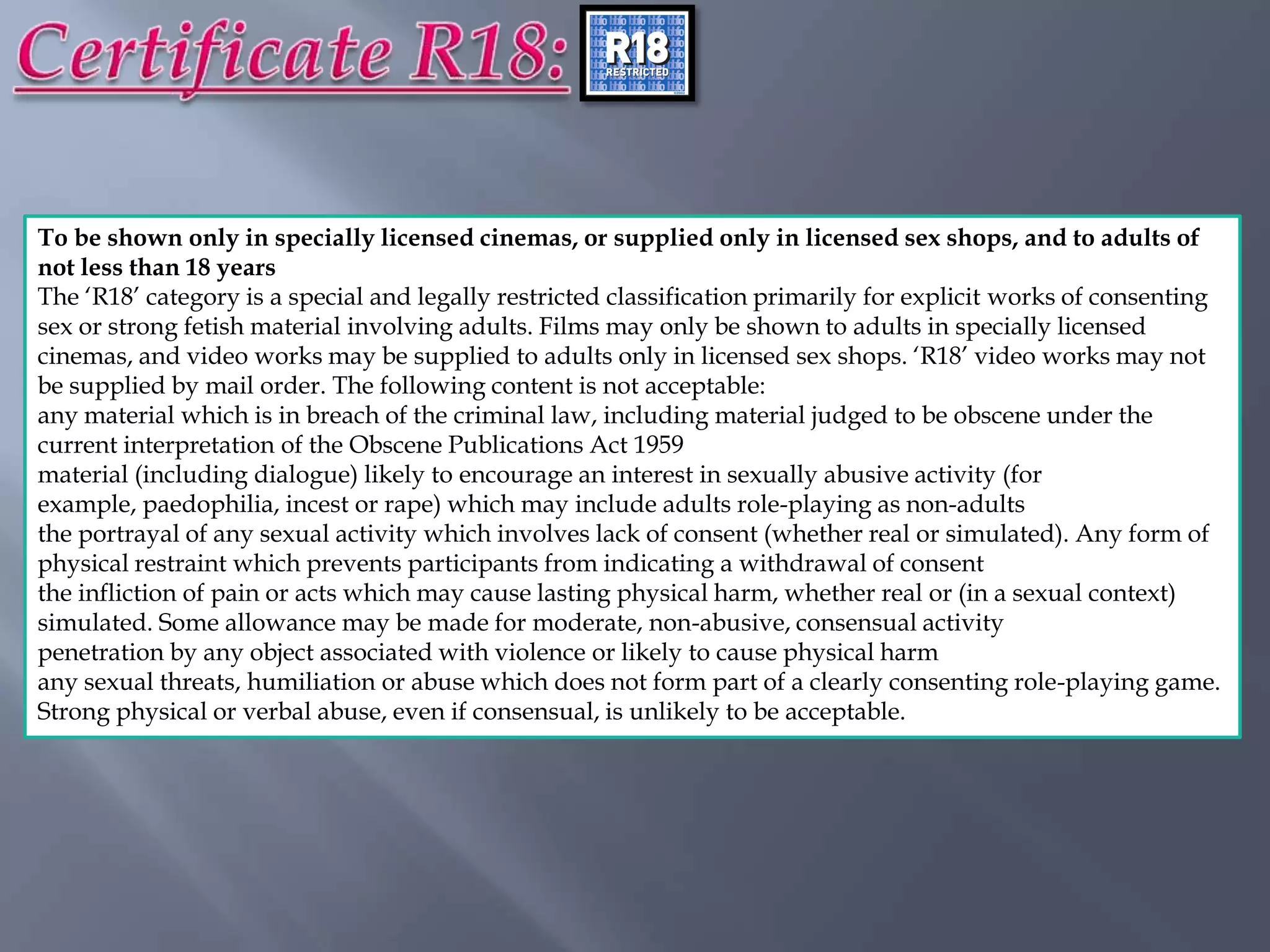 To be shown only in specially licensed cinemas, or supplied only in licensed sex shops, and to adults of
not less than 18 years
The „R18‟ category is a special and legally restricted classification primarily for explicit works of consenting
sex or strong fetish material involving adults. Films may only be shown to adults in specially licensed
cinemas, and video works may be supplied to adults only in licensed sex shops. „R18‟ video works may not
be supplied by mail order. The following content is not acceptable:
any material which is in breach of the criminal law, including material judged to be obscene under the
current interpretation of the Obscene Publications Act 1959
material (including dialogue) likely to encourage an interest in sexually abusive activity (for
example, paedophilia, incest or rape) which may include adults role-playing as non-adults
the portrayal of any sexual activity which involves lack of consent (whether real or simulated). Any form of
physical restraint which prevents participants from indicating a withdrawal of consent
the infliction of pain or acts which may cause lasting physical harm, whether real or (in a sexual context)
simulated. Some allowance may be made for moderate, non-abusive, consensual activity
penetration by any object associated with violence or likely to cause physical harm
any sexual threats, humiliation or abuse which does not form part of a clearly consenting role-playing game.
Strong physical or verbal abuse, even if consensual, is unlikely to be acceptable.
 