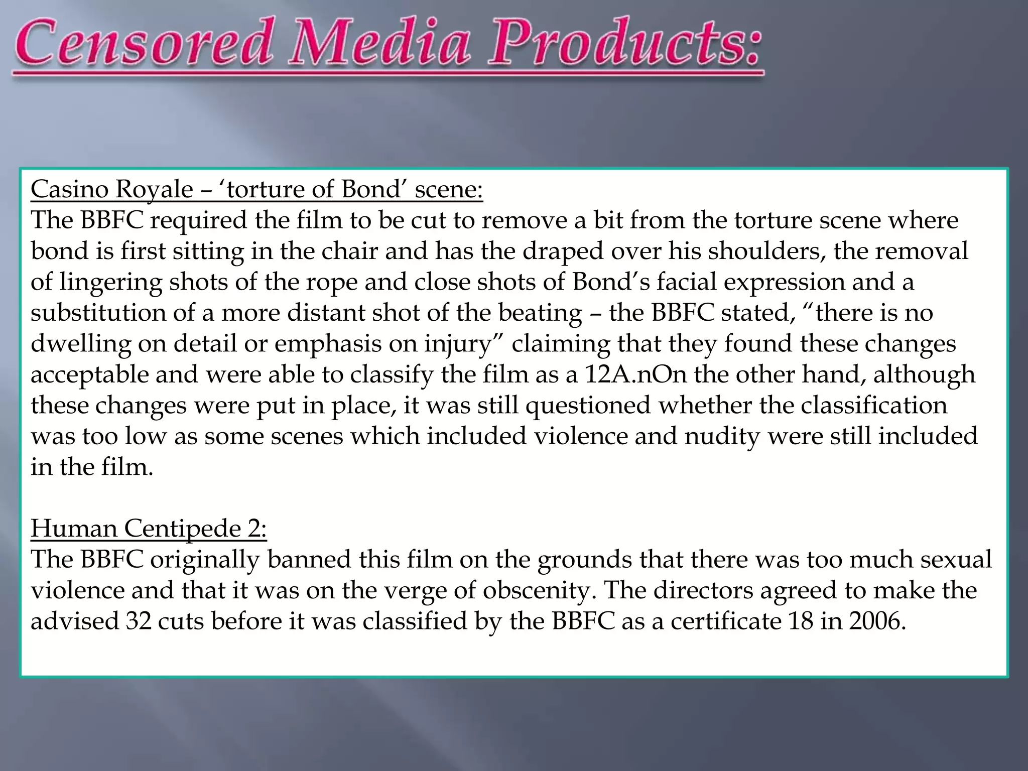 Casino Royale – „torture of Bond‟ scene:
The BBFC required the film to be cut to remove a bit from the torture scene where
bond is first sitting in the chair and has the draped over his shoulders, the removal
of lingering shots of the rope and close shots of Bond‟s facial expression and a
substitution of a more distant shot of the beating – the BBFC stated, “there is no
dwelling on detail or emphasis on injury” claiming that they found these changes
acceptable and were able to classify the film as a 12A.nOn the other hand, although
these changes were put in place, it was still questioned whether the classification
was too low as some scenes which included violence and nudity were still included
in the film.

Human Centipede 2:
The BBFC originally banned this film on the grounds that there was too much sexual
violence and that it was on the verge of obscenity. The directors agreed to make the
advised 32 cuts before it was classified by the BBFC as a certificate 18 in 2006.
 