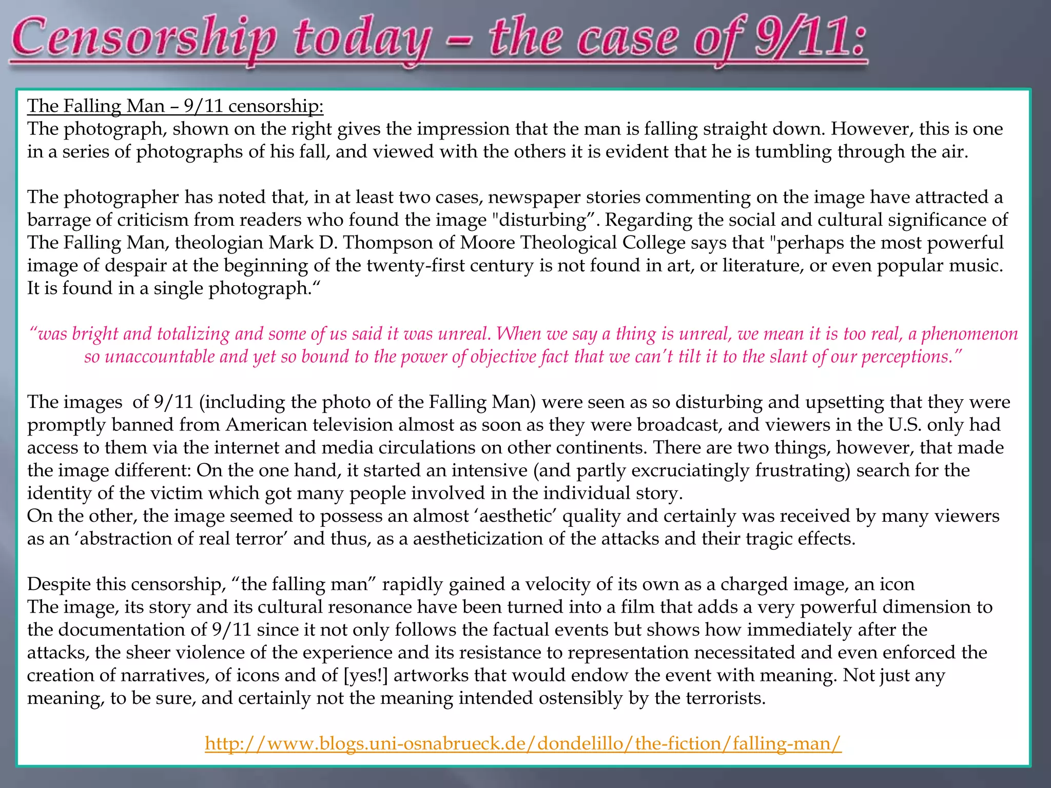 The Falling Man – 9/11 censorship:
The photograph, shown on the right gives the impression that the man is falling straight down. However, this is one
in a series of photographs of his fall, and viewed with the others it is evident that he is tumbling through the air.

The photographer has noted that, in at least two cases, newspaper stories commenting on the image have attracted a
barrage of criticism from readers who found the image "disturbing”. Regarding the social and cultural significance of
The Falling Man, theologian Mark D. Thompson of Moore Theological College says that "perhaps the most powerful
image of despair at the beginning of the twenty-first century is not found in art, or literature, or even popular music.
It is found in a single photograph.“

“was bright and totalizing and some of us said it was unreal. When we say a thing is unreal, we mean it is too real, a phenomenon
      so unaccountable and yet so bound to the power of objective fact that we can’t tilt it to the slant of our perceptions.”

The images of 9/11 (including the photo of the Falling Man) were seen as so disturbing and upsetting that they were
promptly banned from American television almost as soon as they were broadcast, and viewers in the U.S. only had
access to them via the internet and media circulations on other continents. There are two things, however, that made
the image different: On the one hand, it started an intensive (and partly excruciatingly frustrating) search for the
identity of the victim which got many people involved in the individual story.
On the other, the image seemed to possess an almost „aesthetic‟ quality and certainly was received by many viewers
as an „abstraction of real terror‟ and thus, as a aestheticization of the attacks and their tragic effects.

Despite this censorship, “the falling man” rapidly gained a velocity of its own as a charged image, an icon
The image, its story and its cultural resonance have been turned into a film that adds a very powerful dimension to
the documentation of 9/11 since it not only follows the factual events but shows how immediately after the
attacks, the sheer violence of the experience and its resistance to representation necessitated and even enforced the
creation of narratives, of icons and of [yes!] artworks that would endow the event with meaning. Not just any
meaning, to be sure, and certainly not the meaning intended ostensibly by the terrorists.

                      http://www.blogs.uni-osnabrueck.de/dondelillo/the-fiction/falling-man/
 