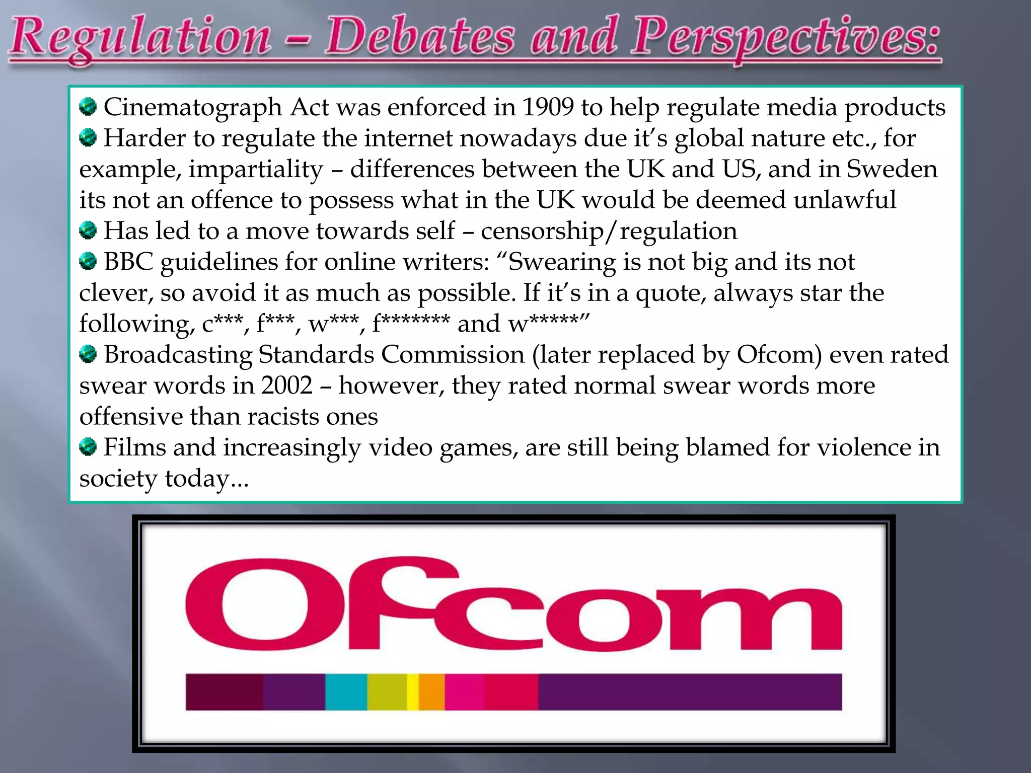 Cinematograph Act was enforced in 1909 to help regulate media products
   Harder to regulate the internet nowadays due it‟s global nature etc., for
example, impartiality – differences between the UK and US, and in Sweden
its not an offence to possess what in the UK would be deemed unlawful
   Has led to a move towards self – censorship/regulation
   BBC guidelines for online writers: “Swearing is not big and its not
clever, so avoid it as much as possible. If it‟s in a quote, always star the
following, c***, f***, w***, f******* and w*****”
   Broadcasting Standards Commission (later replaced by Ofcom) even rated
swear words in 2002 – however, they rated normal swear words more
offensive than racists ones
   Films and increasingly video games, are still being blamed for violence in
society today...
 
