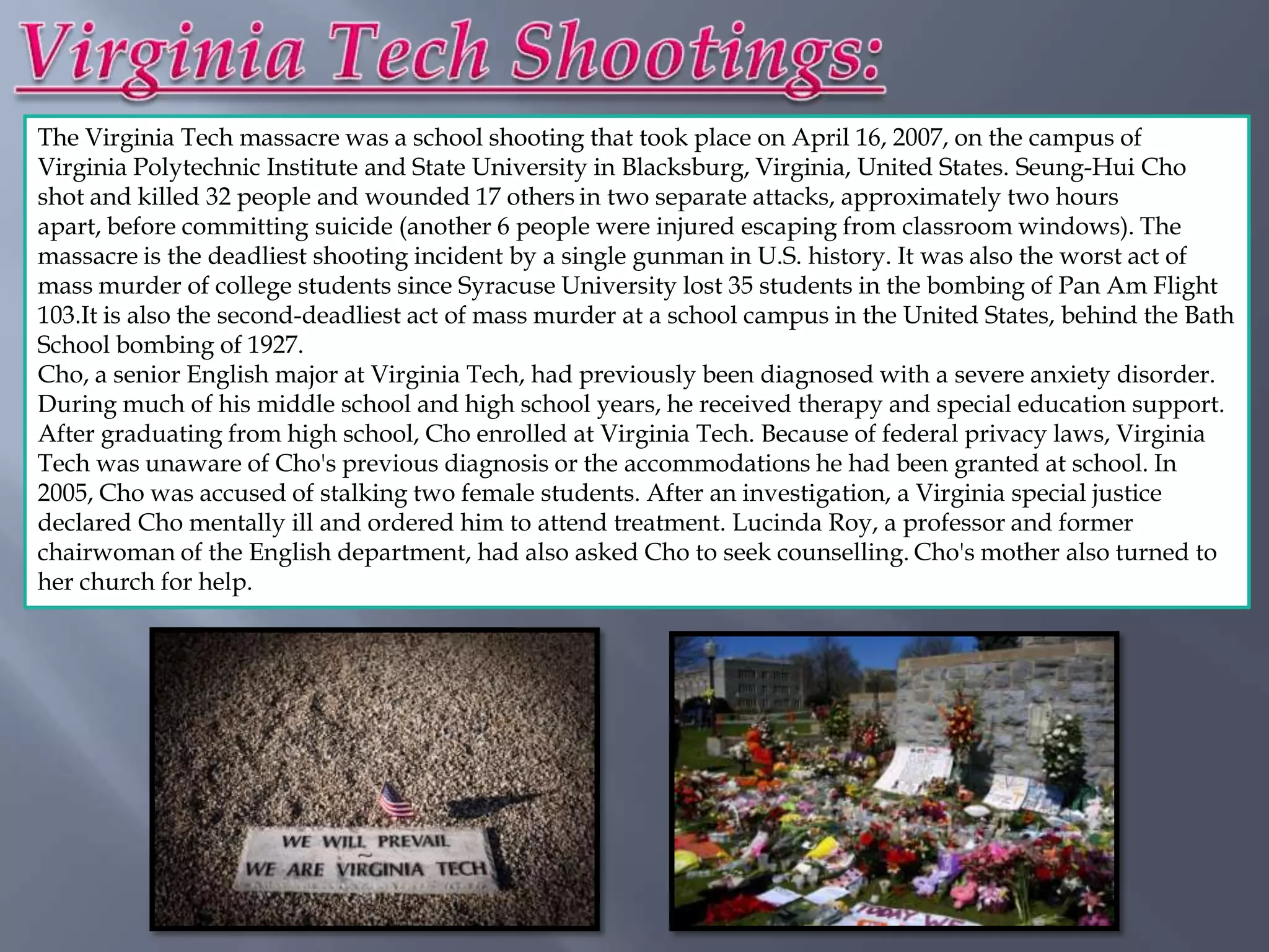The Virginia Tech massacre was a school shooting that took place on April 16, 2007, on the campus of
Virginia Polytechnic Institute and State University in Blacksburg, Virginia, United States. Seung-Hui Cho
shot and killed 32 people and wounded 17 others in two separate attacks, approximately two hours
apart, before committing suicide (another 6 people were injured escaping from classroom windows). The
massacre is the deadliest shooting incident by a single gunman in U.S. history. It was also the worst act of
mass murder of college students since Syracuse University lost 35 students in the bombing of Pan Am Flight
103.It is also the second-deadliest act of mass murder at a school campus in the United States, behind the Bath
School bombing of 1927.
Cho, a senior English major at Virginia Tech, had previously been diagnosed with a severe anxiety disorder.
During much of his middle school and high school years, he received therapy and special education support.
After graduating from high school, Cho enrolled at Virginia Tech. Because of federal privacy laws, Virginia
Tech was unaware of Cho's previous diagnosis or the accommodations he had been granted at school. In
2005, Cho was accused of stalking two female students. After an investigation, a Virginia special justice
declared Cho mentally ill and ordered him to attend treatment. Lucinda Roy, a professor and former
chairwoman of the English department, had also asked Cho to seek counselling. Cho's mother also turned to
her church for help.
 