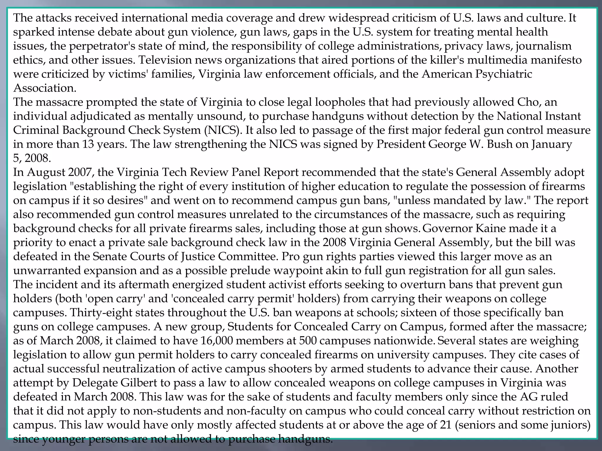 The attacks received international media coverage and drew widespread criticism of U.S. laws and culture. It
sparked intense debate about gun violence, gun laws, gaps in the U.S. system for treating mental health
issues, the perpetrator's state of mind, the responsibility of college administrations, privacy laws, journalism
ethics, and other issues. Television news organizations that aired portions of the killer's multimedia manifesto
were criticized by victims' families, Virginia law enforcement officials, and the American Psychiatric
Association.
The massacre prompted the state of Virginia to close legal loopholes that had previously allowed Cho, an
individual adjudicated as mentally unsound, to purchase handguns without detection by the National Instant
Criminal Background Check System (NICS). It also led to passage of the first major federal gun control measure
in more than 13 years. The law strengthening the NICS was signed by President George W. Bush on January
5, 2008.
In August 2007, the Virginia Tech Review Panel Report recommended that the state's General Assembly adopt
legislation "establishing the right of every institution of higher education to regulate the possession of firearms
on campus if it so desires" and went on to recommend campus gun bans, "unless mandated by law." The report
also recommended gun control measures unrelated to the circumstances of the massacre, such as requiring
background checks for all private firearms sales, including those at gun shows. Governor Kaine made it a
priority to enact a private sale background check law in the 2008 Virginia General Assembly, but the bill was
defeated in the Senate Courts of Justice Committee. Pro gun rights parties viewed this larger move as an
unwarranted expansion and as a possible prelude waypoint akin to full gun registration for all gun sales.
The incident and its aftermath energized student activist efforts seeking to overturn bans that prevent gun
holders (both 'open carry' and 'concealed carry permit' holders) from carrying their weapons on college
campuses. Thirty-eight states throughout the U.S. ban weapons at schools; sixteen of those specifically ban
guns on college campuses. A new group, Students for Concealed Carry on Campus, formed after the massacre;
as of March 2008, it claimed to have 16,000 members at 500 campuses nationwide. Several states are weighing
legislation to allow gun permit holders to carry concealed firearms on university campuses. They cite cases of
actual successful neutralization of active campus shooters by armed students to advance their cause. Another
attempt by Delegate Gilbert to pass a law to allow concealed weapons on college campuses in Virginia was
defeated in March 2008. This law was for the sake of students and faculty members only since the AG ruled
that it did not apply to non-students and non-faculty on campus who could conceal carry without restriction on
campus. This law would have only mostly affected students at or above the age of 21 (seniors and some juniors)
since younger persons are not allowed to purchase handguns.
 