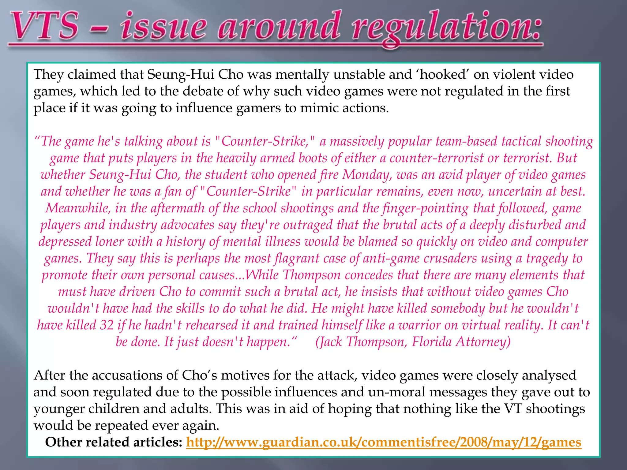 They claimed that Seung-Hui Cho was mentally unstable and „hooked‟ on violent video
games, which led to the debate of why such video games were not regulated in the first
place if it was going to influence gamers to mimic actions.

“The game he's talking about is "Counter-Strike," a massively popular team-based tactical shooting
    game that puts players in the heavily armed boots of either a counter-terrorist or terrorist. But
 whether Seung-Hui Cho, the student who opened fire Monday, was an avid player of video games
  and whether he was a fan of "Counter-Strike" in particular remains, even now, uncertain at best.
   Meanwhile, in the aftermath of the school shootings and the finger-pointing that followed, game
 players and industry advocates say they're outraged that the brutal acts of a deeply disturbed and
 depressed loner with a history of mental illness would be blamed so quickly on video and computer
   games. They say this is perhaps the most flagrant case of anti-game crusaders using a tragedy to
  promote their own personal causes...While Thompson concedes that there are many elements that
     must have driven Cho to commit such a brutal act, he insists that without video games Cho
   wouldn't have had the skills to do what he did. He might have killed somebody but he wouldn't
 have killed 32 if he hadn't rehearsed it and trained himself like a warrior on virtual reality. It can't
                be done. It just doesn't happen.“ (Jack Thompson, Florida Attorney)

After the accusations of Cho‟s motives for the attack, video games were closely analysed
and soon regulated due to the possible influences and un-moral messages they gave out to
younger children and adults. This was in aid of hoping that nothing like the VT shootings
would be repeated ever again.
  Other related articles: http://www.guardian.co.uk/commentisfree/2008/may/12/games
 