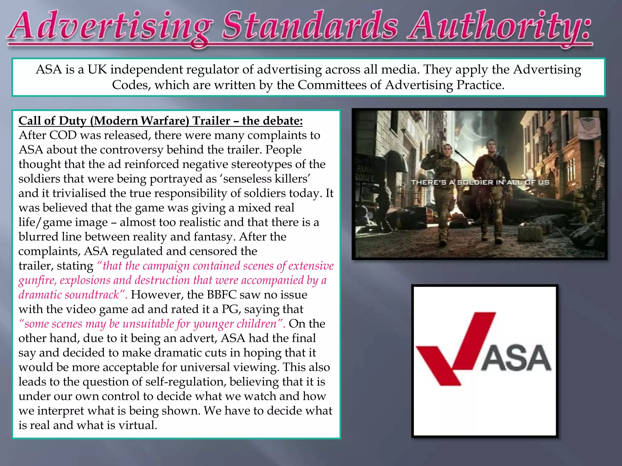 ASA is a UK independent regulator of advertising across all media. They apply the Advertising
               Codes, which are written by the Committees of Advertising Practice.

Call of Duty (Modern Warfare) Trailer – the debate:
After COD was released, there were many complaints to
ASA about the controversy behind the trailer. People
thought that the ad reinforced negative stereotypes of the
soldiers that were being portrayed as „senseless killers‟
and it trivialised the true responsibility of soldiers today. It
was believed that the game was giving a mixed real
life/game image – almost too realistic and that there is a
blurred line between reality and fantasy. After the
complaints, ASA regulated and censored the
trailer, stating “that the campaign contained scenes of extensive
gunfire, explosions and destruction that were accompanied by a
dramatic soundtrack”. However, the BBFC saw no issue
with the video game ad and rated it a PG, saying that
“some scenes may be unsuitable for younger children”. On the
other hand, due to it being an advert, ASA had the final
say and decided to make dramatic cuts in hoping that it
would be more acceptable for universal viewing. This also
leads to the question of self-regulation, believing that it is
under our own control to decide what we watch and how
we interpret what is being shown. We have to decide what
is real and what is virtual.
 