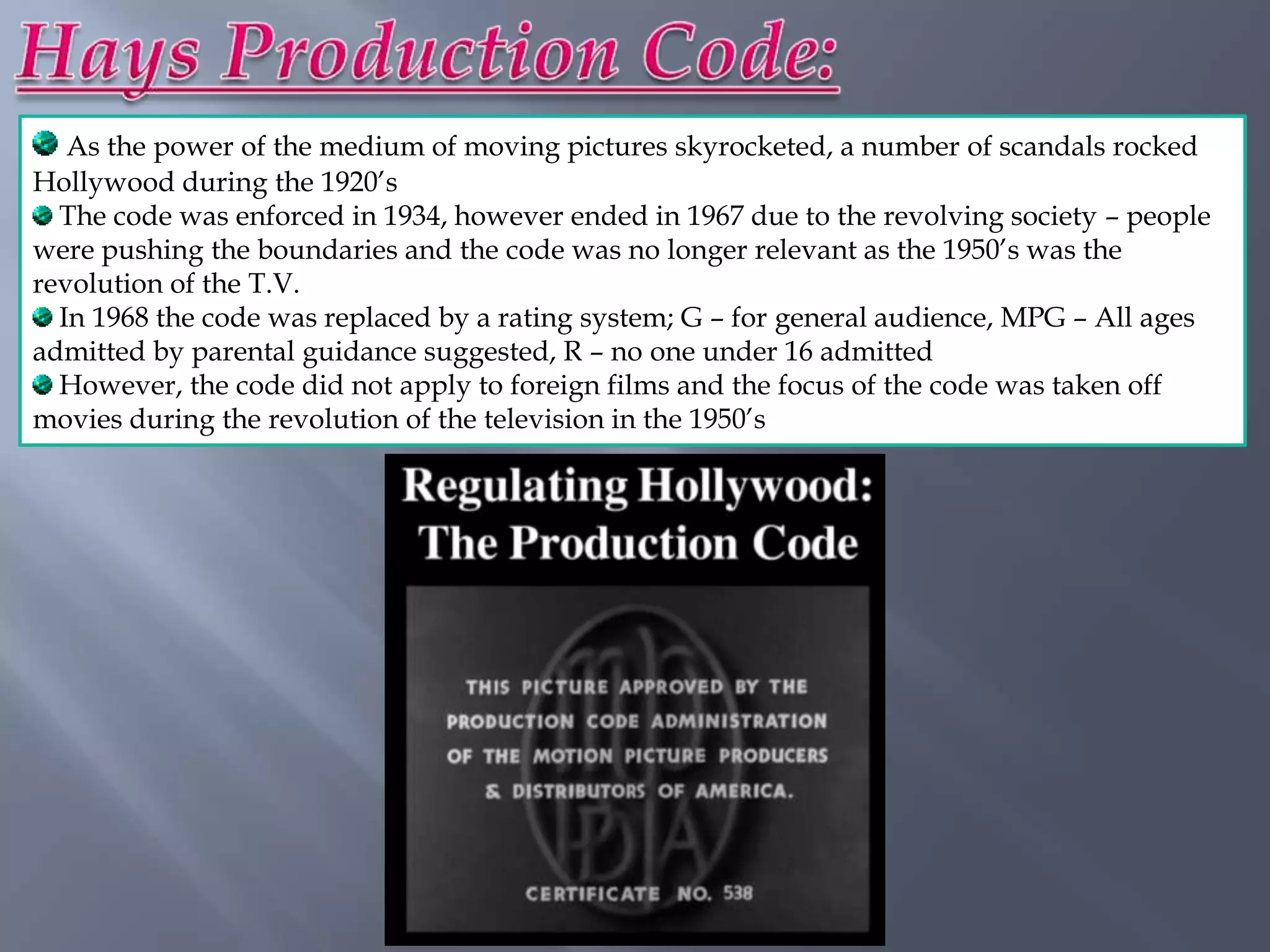 As the power of the medium of moving pictures skyrocketed, a number of scandals rocked
Hollywood during the 1920‟s
  The code was enforced in 1934, however ended in 1967 due to the revolving society – people
were pushing the boundaries and the code was no longer relevant as the 1950‟s was the
revolution of the T.V.
  In 1968 the code was replaced by a rating system; G – for general audience, MPG – All ages
admitted by parental guidance suggested, R – no one under 16 admitted
  However, the code did not apply to foreign films and the focus of the code was taken off
movies during the revolution of the television in the 1950‟s
 