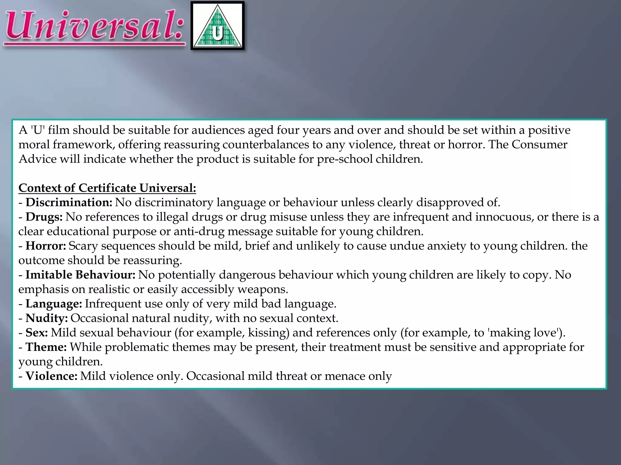 A 'U' film should be suitable for audiences aged four years and over and should be set within a positive
moral framework, offering reassuring counterbalances to any violence, threat or horror. The Consumer
Advice will indicate whether the product is suitable for pre-school children.

Context of Certificate Universal:
- Discrimination: No discriminatory language or behaviour unless clearly disapproved of.
- Drugs: No references to illegal drugs or drug misuse unless they are infrequent and innocuous, or there is a
clear educational purpose or anti-drug message suitable for young children.
- Horror: Scary sequences should be mild, brief and unlikely to cause undue anxiety to young children. the
outcome should be reassuring.
- Imitable Behaviour: No potentially dangerous behaviour which young children are likely to copy. No
emphasis on realistic or easily accessibly weapons.
- Language: Infrequent use only of very mild bad language.
- Nudity: Occasional natural nudity, with no sexual context.
- Sex: Mild sexual behaviour (for example, kissing) and references only (for example, to 'making love').
- Theme: While problematic themes may be present, their treatment must be sensitive and appropriate for
young children.
- Violence: Mild violence only. Occasional mild threat or menace only
 
