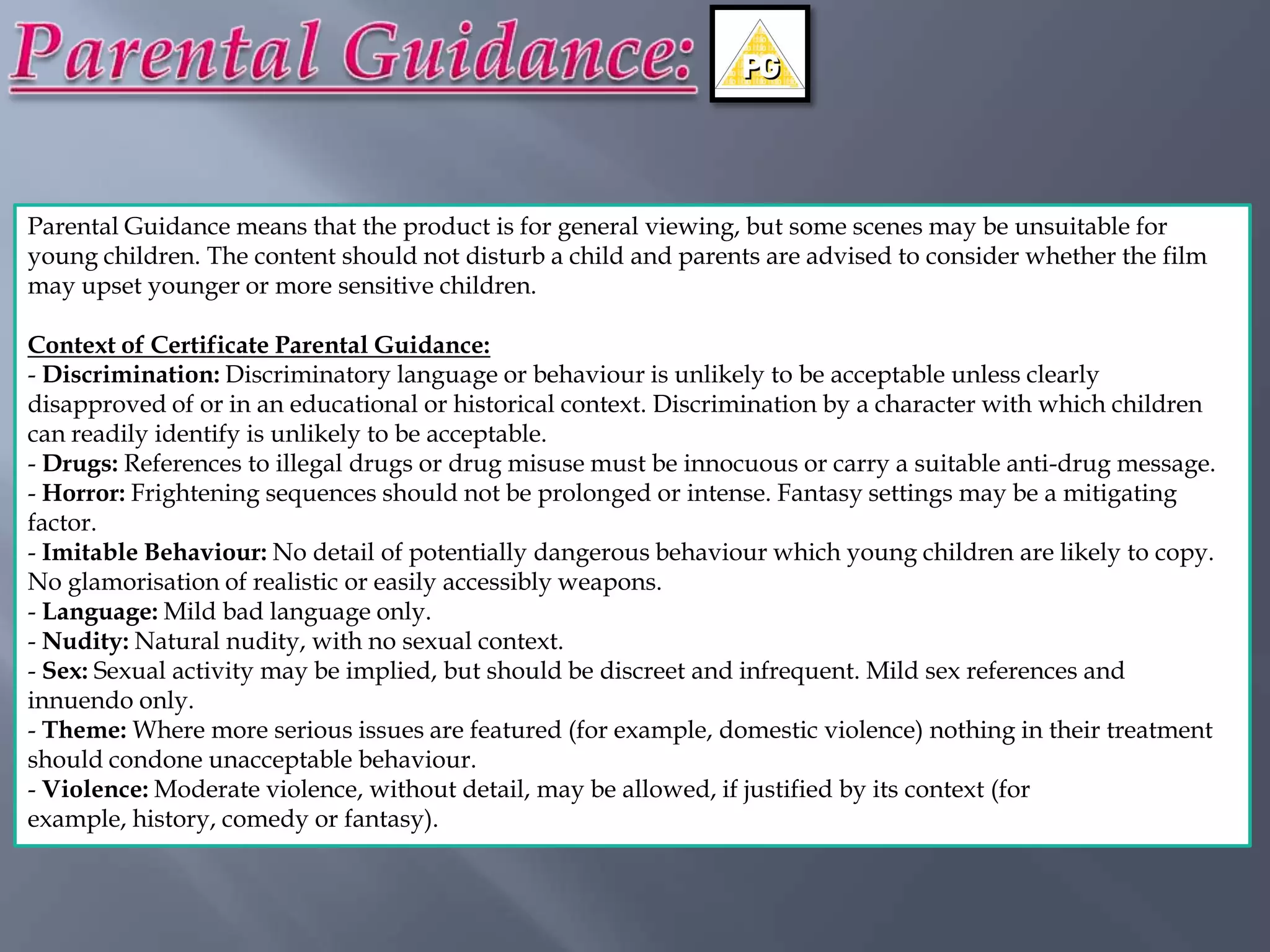 Parental Guidance means that the product is for general viewing, but some scenes may be unsuitable for
young children. The content should not disturb a child and parents are advised to consider whether the film
may upset younger or more sensitive children.

Context of Certificate Parental Guidance:
- Discrimination: Discriminatory language or behaviour is unlikely to be acceptable unless clearly
disapproved of or in an educational or historical context. Discrimination by a character with which children
can readily identify is unlikely to be acceptable.
- Drugs: References to illegal drugs or drug misuse must be innocuous or carry a suitable anti-drug message.
- Horror: Frightening sequences should not be prolonged or intense. Fantasy settings may be a mitigating
factor.
- Imitable Behaviour: No detail of potentially dangerous behaviour which young children are likely to copy.
No glamorisation of realistic or easily accessibly weapons.
- Language: Mild bad language only.
- Nudity: Natural nudity, with no sexual context.
- Sex: Sexual activity may be implied, but should be discreet and infrequent. Mild sex references and
innuendo only.
- Theme: Where more serious issues are featured (for example, domestic violence) nothing in their treatment
should condone unacceptable behaviour.
- Violence: Moderate violence, without detail, may be allowed, if justified by its context (for
example, history, comedy or fantasy).
 
