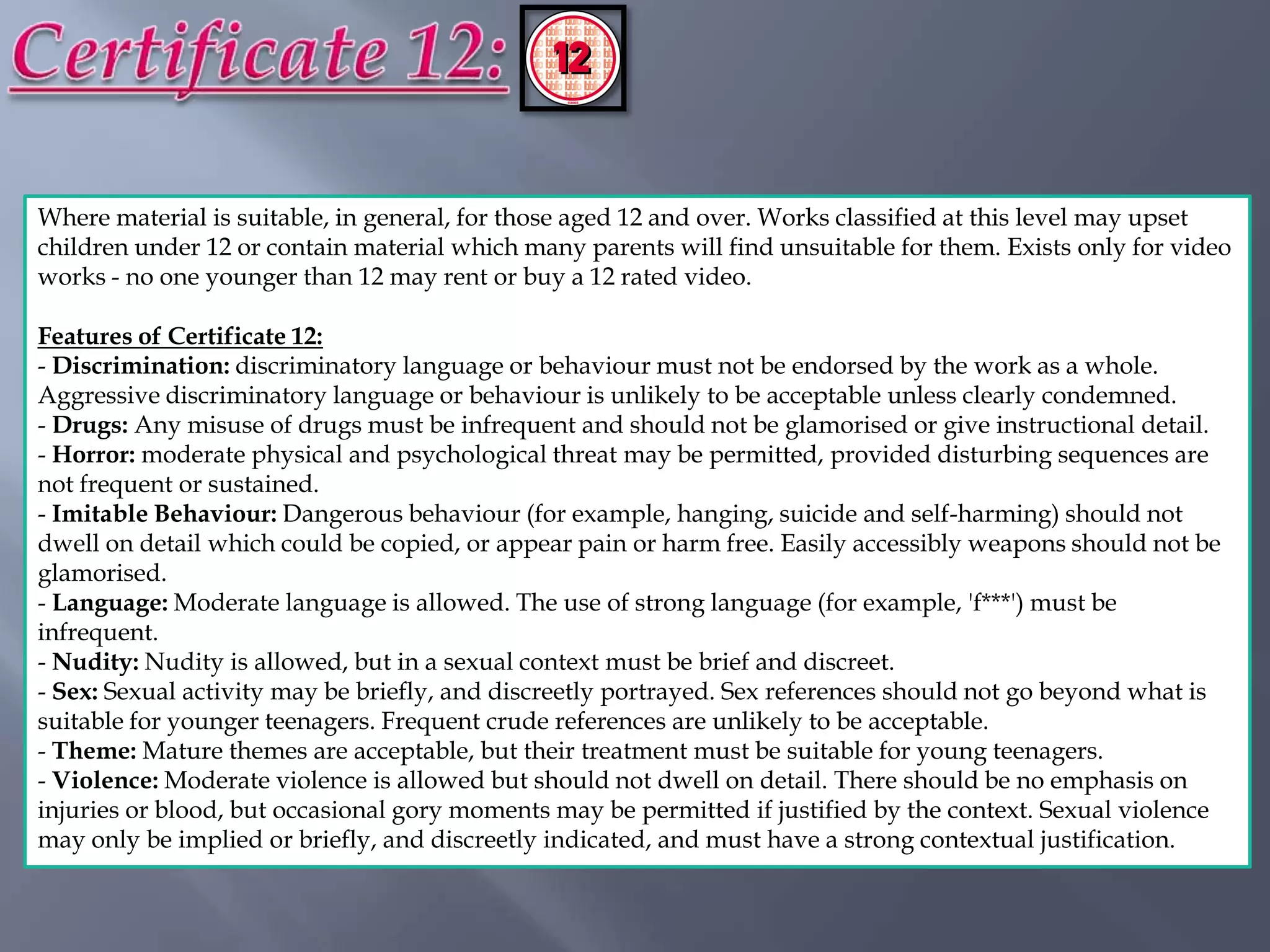 Where material is suitable, in general, for those aged 12 and over. Works classified at this level may upset
children under 12 or contain material which many parents will find unsuitable for them. Exists only for video
works - no one younger than 12 may rent or buy a 12 rated video.

Features of Certificate 12:
- Discrimination: discriminatory language or behaviour must not be endorsed by the work as a whole.
Aggressive discriminatory language or behaviour is unlikely to be acceptable unless clearly condemned.
- Drugs: Any misuse of drugs must be infrequent and should not be glamorised or give instructional detail.
- Horror: moderate physical and psychological threat may be permitted, provided disturbing sequences are
not frequent or sustained.
- Imitable Behaviour: Dangerous behaviour (for example, hanging, suicide and self-harming) should not
dwell on detail which could be copied, or appear pain or harm free. Easily accessibly weapons should not be
glamorised.
- Language: Moderate language is allowed. The use of strong language (for example, 'f***') must be
infrequent.
- Nudity: Nudity is allowed, but in a sexual context must be brief and discreet.
- Sex: Sexual activity may be briefly, and discreetly portrayed. Sex references should not go beyond what is
suitable for younger teenagers. Frequent crude references are unlikely to be acceptable.
- Theme: Mature themes are acceptable, but their treatment must be suitable for young teenagers.
- Violence: Moderate violence is allowed but should not dwell on detail. There should be no emphasis on
injuries or blood, but occasional gory moments may be permitted if justified by the context. Sexual violence
may only be implied or briefly, and discreetly indicated, and must have a strong contextual justification.
 