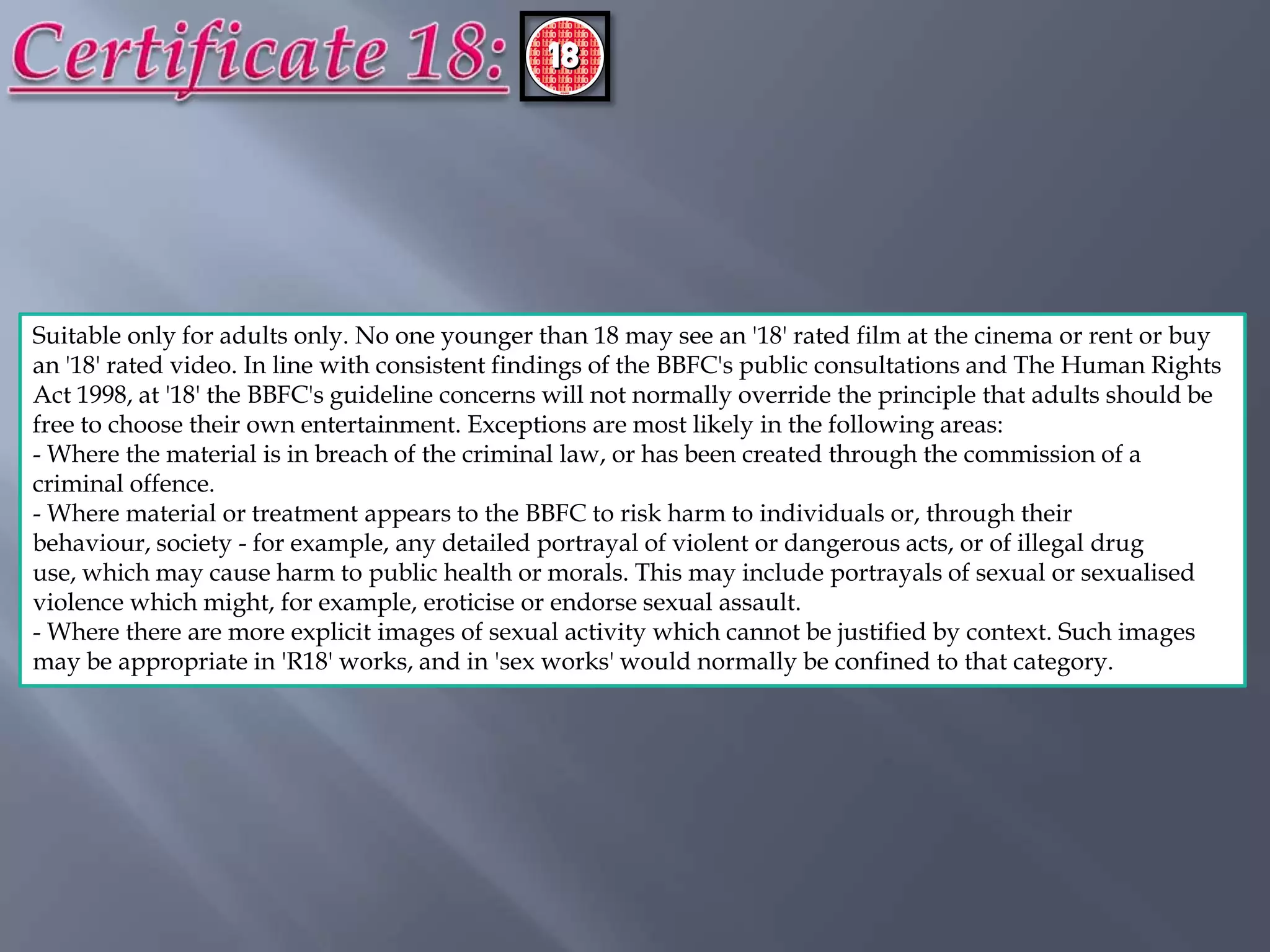 Suitable only for adults only. No one younger than 18 may see an '18' rated film at the cinema or rent or buy
an '18' rated video. In line with consistent findings of the BBFC's public consultations and The Human Rights
Act 1998, at '18' the BBFC's guideline concerns will not normally override the principle that adults should be
free to choose their own entertainment. Exceptions are most likely in the following areas:
- Where the material is in breach of the criminal law, or has been created through the commission of a
criminal offence.
- Where material or treatment appears to the BBFC to risk harm to individuals or, through their
behaviour, society - for example, any detailed portrayal of violent or dangerous acts, or of illegal drug
use, which may cause harm to public health or morals. This may include portrayals of sexual or sexualised
violence which might, for example, eroticise or endorse sexual assault.
- Where there are more explicit images of sexual activity which cannot be justified by context. Such images
may be appropriate in 'R18' works, and in 'sex works' would normally be confined to that category.
 