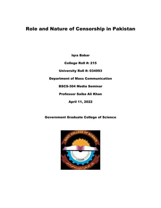 Role and Nature of Censorship in Pakistan
Iqra Babar
College Roll #: 215
University Roll #: 034993
Department of Mass Communication
BSCS-304 Media Seminar
Professor Saiba Ali Khan
April 11, 2022
Government Graduate College of Science
 