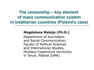 The censorship – key element
of mass communication system
in totalitarian countries (Poland’s case)
Magdalena Mateja (Ph.D.)
Department of Journalism
and Social Communication,
Faculty of Political Sciences
and International Studies,
Nicolaus Copernicus University
in Toruń, Poland (UMK)
 