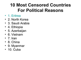 10 Most Censored Countries
For Political Reasons
• 1. Eritrea
• 2. North Korea
• 3. Saudi Arabia
• 4. Ethiopia
• 5. Azerbaijan
• 6. Vietnam
• 7. Iran
• 8. China
• 9. Myanmar
• 10. Cuba
 