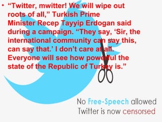 • “Twitter, mwitter! We will wipe out
roots of all,” Turkish Prime
Minister Recep Tayyip Erdogan said
during a campaign. “They say, ‘Sir, the
international community can say this,
can say that.’ I don’t care at all.
Everyone will see how powerful the
state of the Republic of Turkey is.”
 