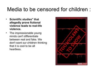 Media to be censored for children :
• Scientific studies" that
allegedly prove fictional
violence leads to real-life
violence.
• The impressionable young
minds can't differentiate
between real and fake. We
don't want our children thinking
that it is cool to be all
heartless.
 