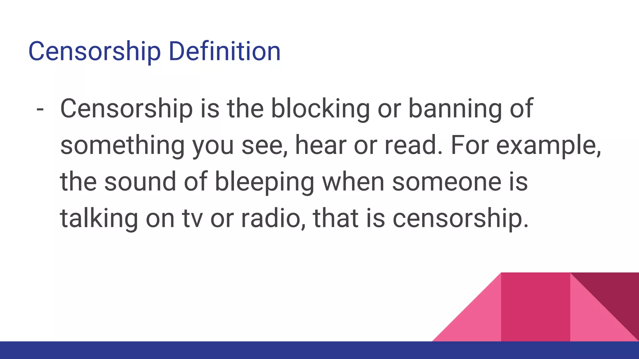 Censorship Definition
- Censorship is the blocking or banning of
something you see, hear or read. For example,
the sound of bleeping when someone is
talking on tv or radio, that is censorship.
 