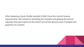 After releasing a book, Kindle realized it didn’t have the correct license
requirements. SO instead of admitting the mistake and getting the licence
required, they just wiped out the book from all the devices even if people had
payed for its content.
 