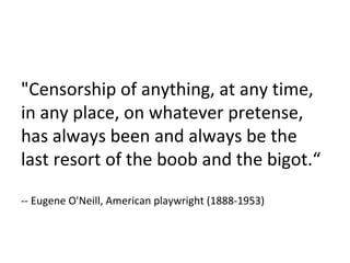 "Censorship of anything, at any time, in any place, on whatever pretense, has always been and always be the last resort of the boob and the bigot.“ -- Eugene O'Neill, American playwright (1888-1953) 