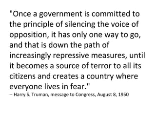 "Once a government is committed to the principle of silencing the voice of opposition, it has only one way to go, and that is down the path of increasingly repressive measures, until it becomes a source of terror to all its citizens and creates a country where everyone lives in fear." -- Harry S. Truman, message to Congress, August 8, 1950 