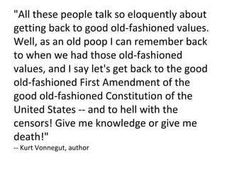 "All these people talk so eloquently about getting back to good old-fashioned values. Well, as an old poop I can remember back to when we had those old-fashioned values, and I say let's get back to the good old-fashioned First Amendment of the good old-fashioned Constitution of the United States -- and to hell with the censors! Give me knowledge or give me death!" -- Kurt Vonnegut, author 