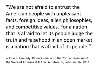 "We are not afraid to entrust the American people with unpleasant facts, foreign ideas, alien philosophies, and competitive values. For a nation that is afraid to let its people judge the truth and falsehood in an open market is a nation that is afraid of its people.“ -- John F. Kennedy. Remarks made on the 20th anniversary of the Voice of America at H.E.W. Auditorium, February 26, 1962 