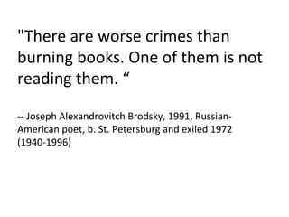 "There are worse crimes than burning books. One of them is not reading them. “ -- Joseph Alexandrovitch Brodsky, 1991, Russian-American poet, b. St. Petersburg and exiled 1972 (1940-1996) 