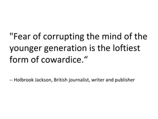 "Fear of corrupting the mind of the younger generation is the loftiest form of cowardice.“ -- Holbrook Jackson, British journalist, writer and publisher  