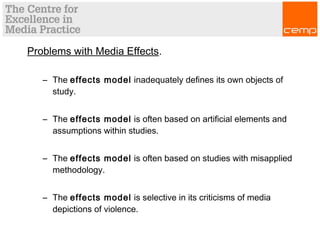 Problems with Media Effects.
– The effects model inadequately defines its own objects of
study.
– The effects model is often based on artificial elements and
assumptions within studies.
– The effects model is often based on studies with misapplied
methodology.
– The effects model is selective in its criticisms of media
depictions of violence.
 