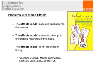 Problems with Media Effects.
– The effects model assumes superiority to
the masses.
– The effects model makes no attempt to
understand meanings of the media.
– The effects model is not grounded in
theory.
• Gauntlett, D., 2005. Moving Experiences.
Eastleigh: John Libbey. pp 143-151.
 