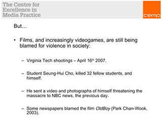 But…
• Films, and increasingly videogames, are still being
blamed for violence in society:
– Virginia Tech shootings – April 16th
2007.
– Student Seung-Hui Cho, killed 32 fellow students, and
himself.
– He sent a video and photographs of himself threatening the
massacre to NBC news, the previous day.
– Some newspapers blamed the film OldBoy (Park Chan-Wook,
2003).
 