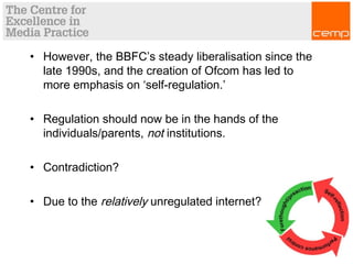 • However, the BBFC’s steady liberalisation since the
late 1990s, and the creation of Ofcom has led to
more emphasis on ‘self-regulation.’
• Regulation should now be in the hands of the
individuals/parents, not institutions.
• Contradiction?
• Due to the relatively unregulated internet?
 