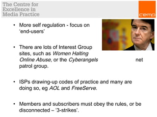 • More self regulation - focus on
‘end-users’
• There are lots of Interest Group
sites, such as Women Halting
Online Abuse, or the Cyberangels net
patrol group.
• ISPs drawing-up codes of practice and many are
doing so, eg AOL and FreeServe.
• Members and subscribers must obey the rules, or be
disconnected – ‘3-strikes’.
 