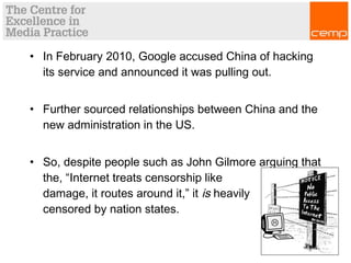 • In February 2010, Google accused China of hacking
its service and announced it was pulling out.
• Further sourced relationships between China and the
new administration in the US.
• So, despite people such as John Gilmore arguing that
the, “Internet treats censorship like
damage, it routes around it,” it is heavily
censored by nation states.
 