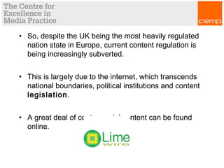 • So, despite the UK being the most heavily regulated
nation state in Europe, current content regulation is
being increasingly subverted.
• This is largely due to the internet, which transcends
national boundaries, political institutions and content
legislation.
• A great deal of controversial content can be found
online.
 