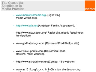 – www.moralityinmedia.org (Right-wing
media watch site).
– http://www.afa.net/(American Family Association).
– http://www.newnation.org/(Racist site, mostly focusing on
immigration). 
– www.godhatesfags.com (Reverend Fred Phelps’ site)
– www.wakeupordie.com (Californian Elena
Haskins’ racist website).
– http://www.skrewdriver.net/(Combat 18’s website).
– www.av1611.org/crock.html (Christian site denouncing
 