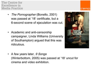 • The Pornographer (Bonello, 2001)
was passed at ’18’ certificate, but a
6-second scene of ejaculation was cut.
• Academic and anti-censorship
campaigner, Linda Williams (University
of Southampton) argued that this was
ridiculous.
• A few years later, 9 Songs
(Winterbottom, 2005) was passed at ’18’ uncut for
cinema and video exhibition.
 