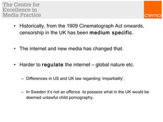 • Historically, from the 1909 Cinematograph Act onwards,
censorship in the UK has been medium specific.
• The internet and new media has changed that.
• Harder to regulate the internet – global nature etc.
– Differences in US and UK law regarding ‘impartiality’.
– In Sweden it’s not an offence to possess what in the UK would be
deemed unlawful child pornography.
 