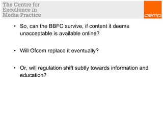 • So, can the BBFC survive, if content it deems
unacceptable is available online?
• Will Ofcom replace it eventually?
• Or, will regulation shift subtly towards information and
education?
 