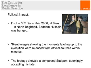 Political Impact.
• On the 30th
December 2006, at 6am
in North Baghdad, Saddam Hussein
was hanged.
• Silent images showing the moments leading up to the
execution were released from official sources within
minutes.
• The footage showed a composed Saddam, seemingly
accepting his fate.
 
