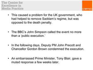 • This caused a problem for the UK government, who
had helped to remove Saddam’s regime, but was
opposed to the death penalty.
• The BBC’s John Simpson called the event no more
than a ‘public execution.’
• In the following days, Deputy PM John Precott and
Chancellor Gordon Brown condemned the execution.
• An embarrassed Prime Minister, Tony Blair, gave a
muted response a few weeks later.
 