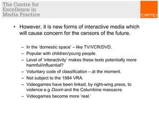 • However, it is new forms of interactive media which
will cause concern for the censors of the future.
– In the ‘domestic space’ – like TV/VCR/DVD.
– Popular with children/young people.
– Level of ‘interactivity’ makes these texts potentially more
harmful/influential?
– Voluntary code of classification – at the moment.
– Not subject to the 1984 VRA.
– Videogames have been linked, by right-wing press, to
violence e.g Doom and the Columbine massacre.
– Videogames become more ‘real.’
 